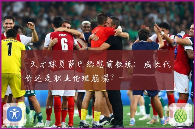 -天才球员萨巴怒怼前教练：成长代价还是职业伦理崩塌？-