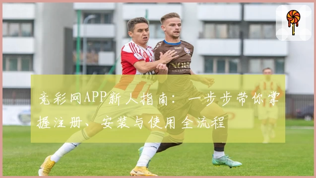 竞彩网APP新人指南：一步步带你掌握注册、安装与使用全流程