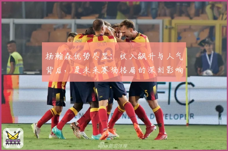 杨瀚森优势尽显:收入飙升与人气背后,是未来赛场格局的深刻影响