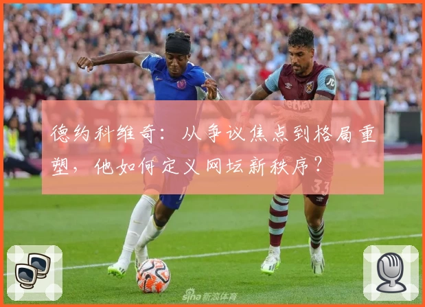 德约科维奇:从争议焦点到格局重塑,他如何定义网坛新秩序?