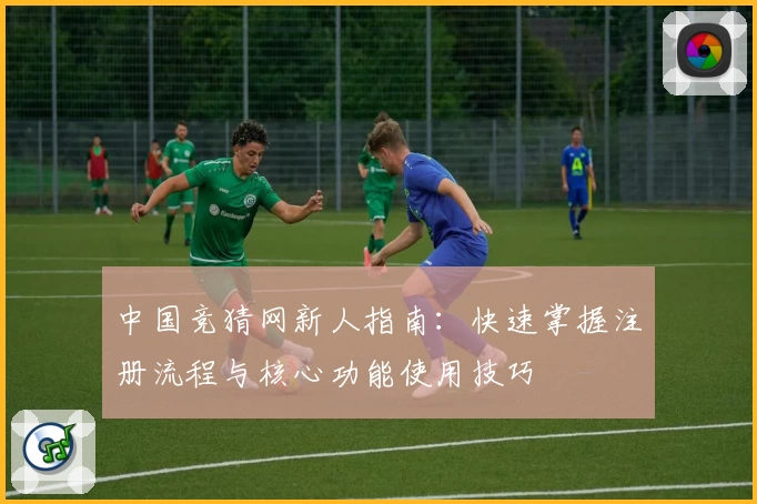 中国竞猜网新人指南:快速掌握注册流程与核心功能使用技巧