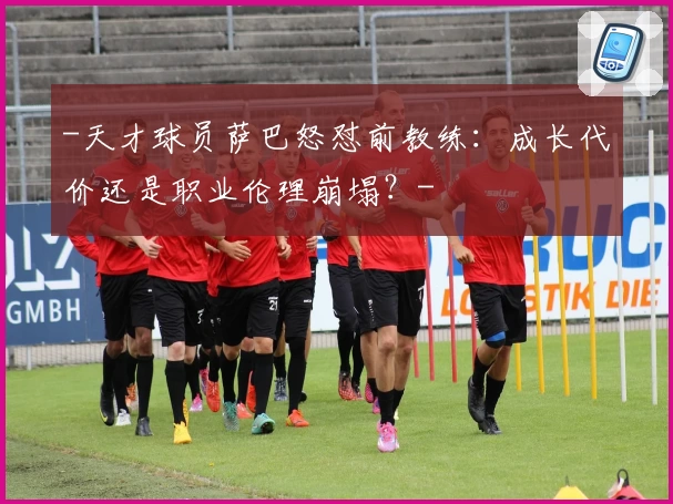 -天才球员萨巴怒怼前教练：成长代价还是职业伦理崩塌？-