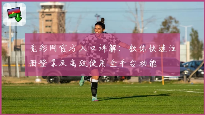 竞彩网官方入口详解：教你快速注册登录及高效使用全平台功能
