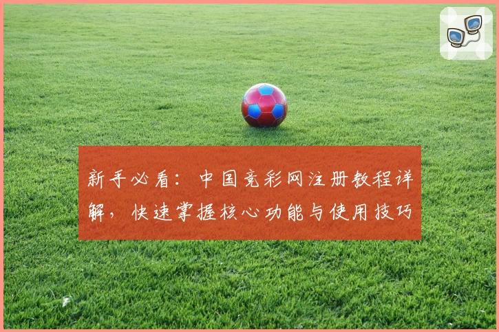 新手必看：中国竞彩网注册教程详解，快速掌握核心功能与使用技巧