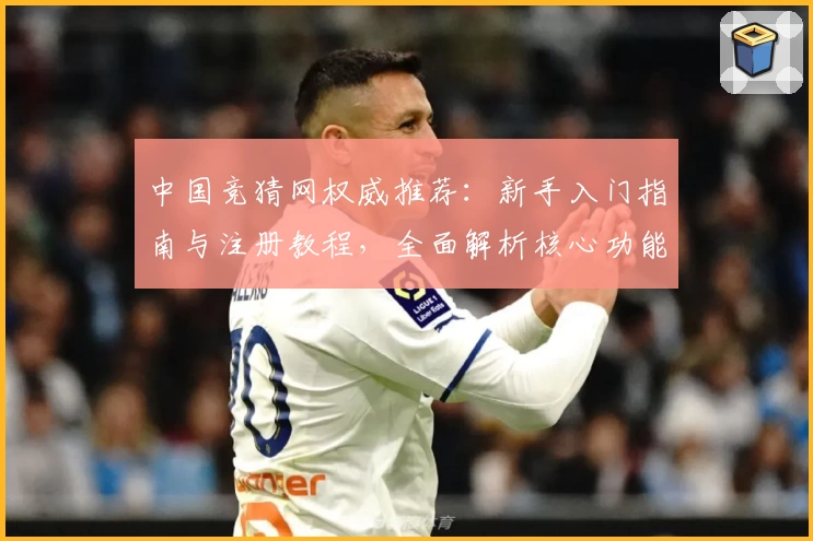 中国竞猜网权威推荐：新手入门指南与注册教程，全面解析核心功能亮点