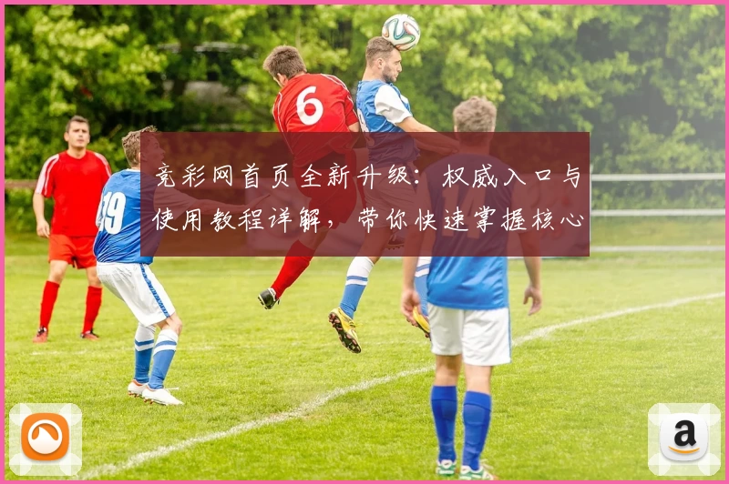 竞彩网首页全新升级:权威入口与使用教程详解,带你快速掌握核心功能