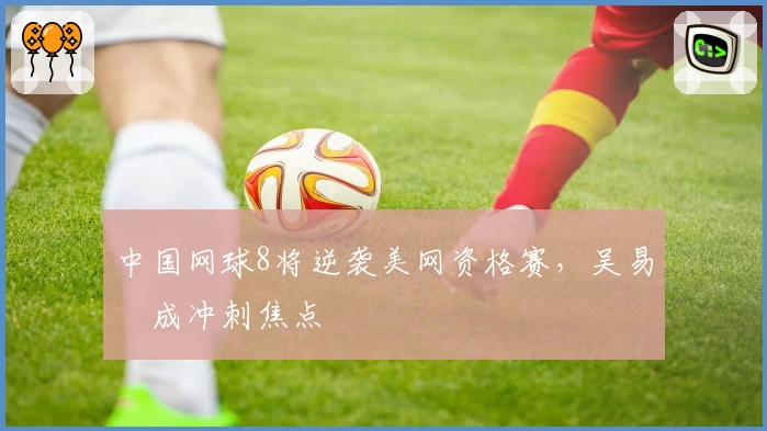 中国网球8将逆袭美网资格赛，吴易昺成冲刺焦点