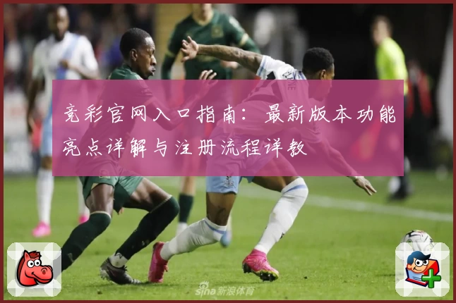 竞彩官网入口指南：最新版本功能亮点详解与注册流程详教