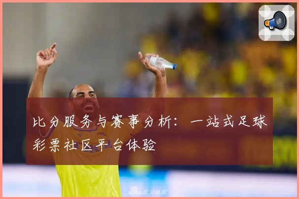 比分服务与赛事分析：一站式足球彩票社区平台体验