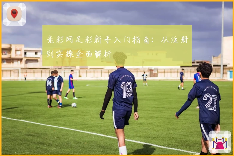 竞彩网足彩新手入门指南：从注册到实操全面解析