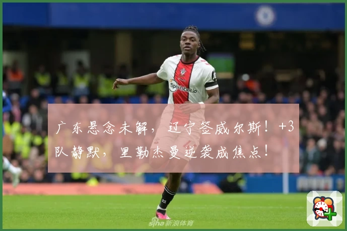 广东悬念未解，辽宁签威尔斯！+3队静默，里勒杰曼逆袭成焦点！